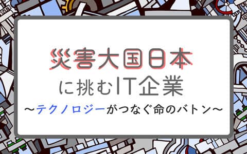 災害大国日本に挑むIT企業〜テクノロジーがつなぐ命のバトン〜のヘッダー画像